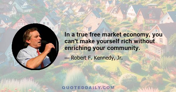 In a true free market economy, you can't make yourself rich without enriching your community.