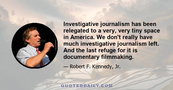 Investigative journalism has been relegated to a very, very tiny space in America. We don't really have much investigative journalism left. And the last refuge for it is documentary filmmaking.