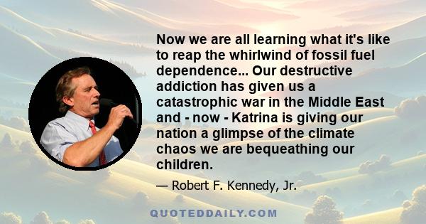 Now we are all learning what it's like to reap the whirlwind of fossil fuel dependence... Our destructive addiction has given us a catastrophic war in the Middle East and - now - Katrina is giving our nation a glimpse