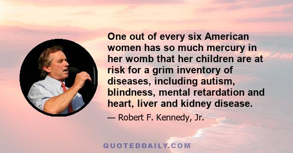 One out of every six American women has so much mercury in her womb that her children are at risk for a grim inventory of diseases, including autism, blindness, mental retardation and heart, liver and kidney disease.