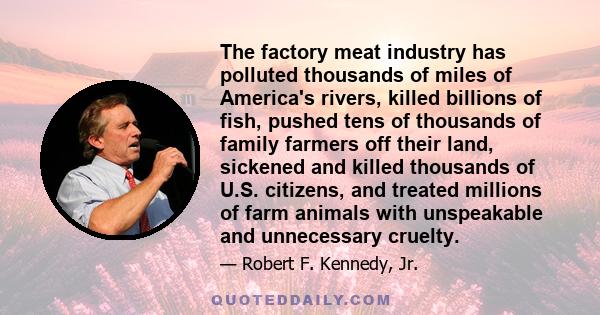 The factory meat industry has polluted thousands of miles of America's rivers, killed billions of fish, pushed tens of thousands of family farmers off their land, sickened and killed thousands of U.S. citizens, and