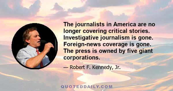 The journalists in America are no longer covering critical stories. Investigative journalism is gone. Foreign-news coverage is gone. The press is owned by five giant corporations.