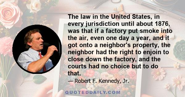 The law in the United States, in every jurisdiction until about 1876, was that if a factory put smoke into the air, even one day a year, and it got onto a neighbor's property, the neighbor had the right to enjoin to