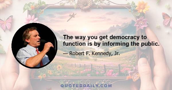 The way you get democracy to function is by informing the public.