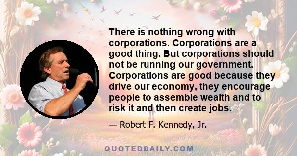 There is nothing wrong with corporations. Corporations are a good thing. But corporations should not be running our government. Corporations are good because they drive our economy, they encourage people to assemble