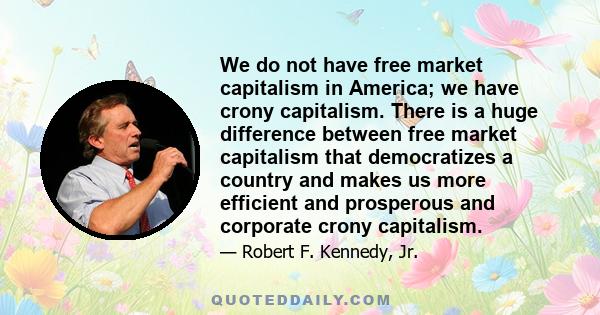 We do not have free market capitalism in America; we have crony capitalism. There is a huge difference between free market capitalism that democratizes a country and makes us more efficient and prosperous and corporate