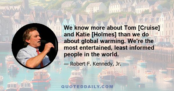 We know more about Tom [Cruise] and Katie [Holmes] than we do about global warming. We're the most entertained, least informed people in the world.