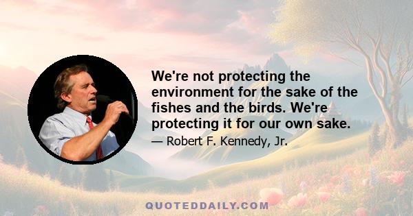 We're not protecting the environment for the sake of the fishes and the birds. We're protecting it for our own sake.