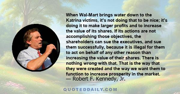 When Wal-Mart brings water down to the Katrina victims, it's not doing that to be nice; it's doing it to make larger profits and to increase the value of its shares. If its actions are not accomplishing those