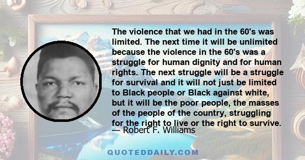 The violence that we had in the 60's was limited. The next time it will be unlimited because the violence in the 60's was a struggle for human dignity and for human rights. The next struggle will be a struggle for