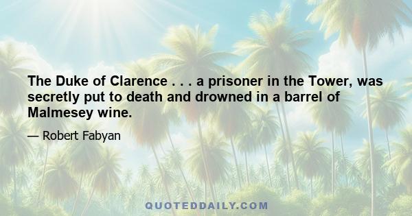 The Duke of Clarence . . . a prisoner in the Tower, was secretly put to death and drowned in a barrel of Malmesey wine.