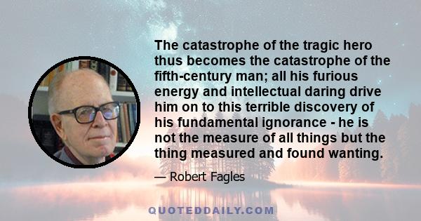 The catastrophe of the tragic hero thus becomes the catastrophe of the fifth-century man; all his furious energy and intellectual daring drive him on to this terrible discovery of his fundamental ignorance - he is not