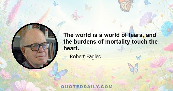 The world is a world of tears, and the burdens of mortality touch the heart.