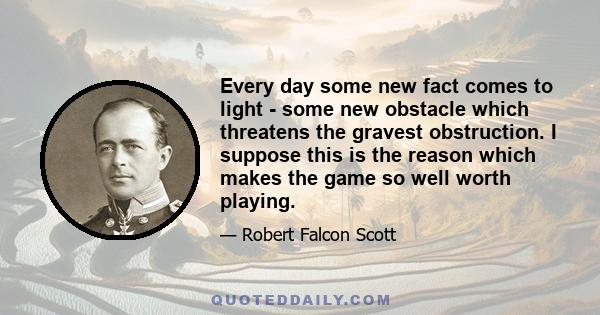 Every day some new fact comes to light - some new obstacle which threatens the gravest obstruction. I suppose this is the reason which makes the game so well worth playing.