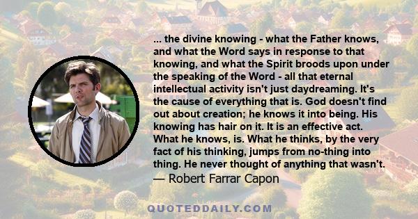 ... the divine knowing - what the Father knows, and what the Word says in response to that knowing, and what the Spirit broods upon under the speaking of the Word - all that eternal intellectual activity isn't just