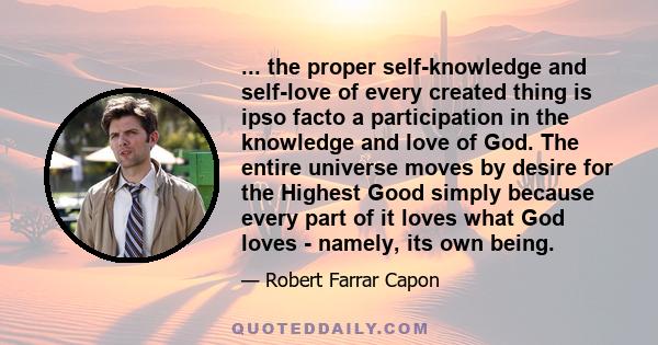 ... the proper self-knowledge and self-love of every created thing is ipso facto a participation in the knowledge and love of God. The entire universe moves by desire for the Highest Good simply because every part of it 