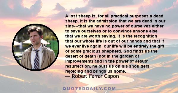 A lost sheep is, for all practical purposes a dead sheep. It is the admission that we are dead in our sins---that we have no power of ourselves either to save ourselves or to convince anyone else that we are worth