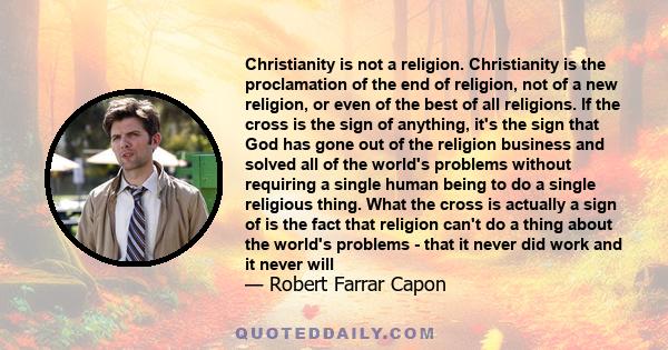 Christianity is not a religion. Christianity is the proclamation of the end of religion, not of a new religion, or even of the best of all religions. If the cross is the sign of anything, it's the sign that God has gone 