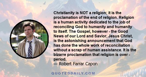 Christianity is NOT a religion; it is the proclamation of the end of religion. Religion is a human activity dedicated to the job of reconciling God to humanity and humanity to itself. The Gospel, however - the Good News 