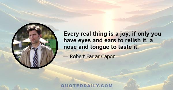 Every real thing is a joy, if only you have eyes and ears to relish it, a nose and tongue to taste it.