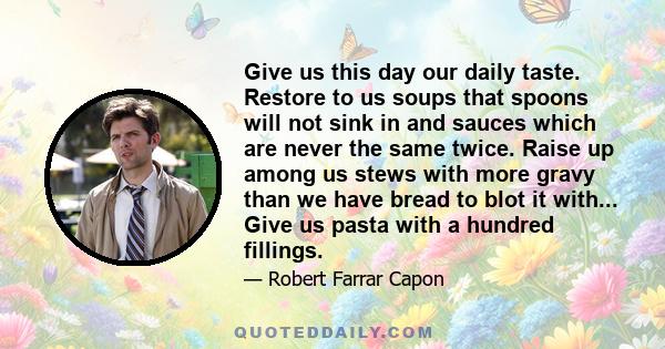 Give us this day our daily taste. Restore to us soups that spoons will not sink in and sauces which are never the same twice. Raise up among us stews with more gravy than we have bread to blot it with... Give us pasta