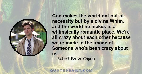 God makes the world not out of necessity but by a divine Whim, and the world he makes is a whimsically romantic place. We're all crazy about each other because we're made in the image of Someone who's been crazy about