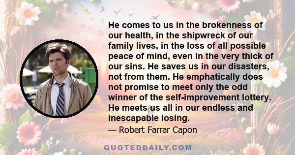 He comes to us in the brokenness of our health, in the shipwreck of our family lives, in the loss of all possible peace of mind, even in the very thick of our sins. He saves us in our disasters, not from them. He