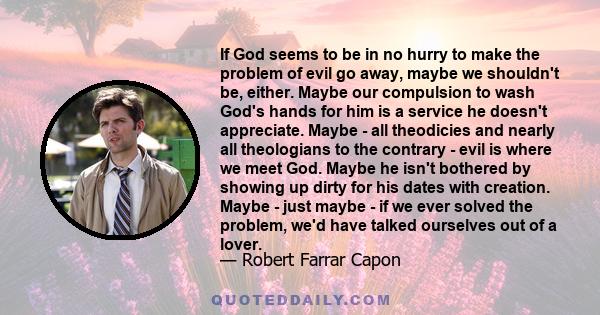 If God seems to be in no hurry to make the problem of evil go away, maybe we shouldn't be, either. Maybe our compulsion to wash God's hands for him is a service he doesn't appreciate. Maybe - all theodicies and nearly