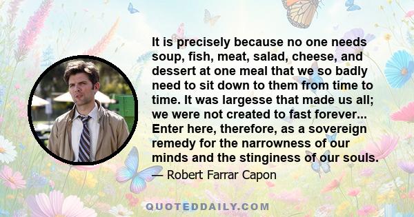 It is precisely because no one needs soup, fish, meat, salad, cheese, and dessert at one meal that we so badly need to sit down to them from time to time. It was largesse that made us all; we were not created to fast