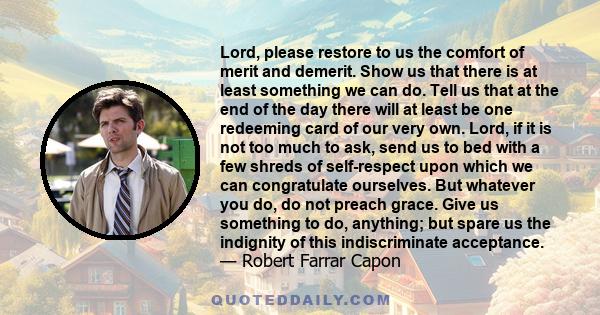 Lord, please restore to us the comfort of merit and demerit. Show us that there is at least something we can do. Tell us that at the end of the day there will at least be one redeeming card of our very own. Lord, if it