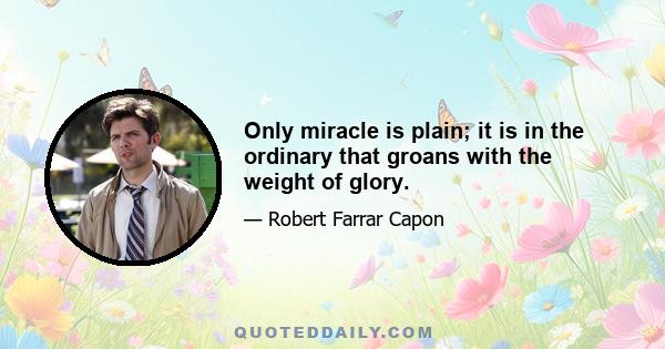 Only miracle is plain; it is in the ordinary that groans with the weight of glory.