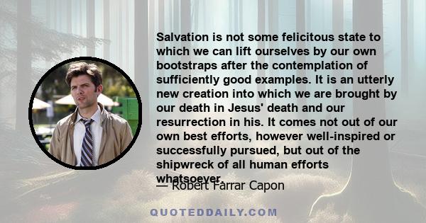 Salvation is not some felicitous state to which we can lift ourselves by our own bootstraps after the contemplation of sufficiently good examples. It is an utterly new creation into which we are brought by our death in