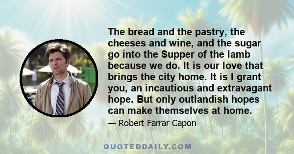 The bread and the pastry, the cheeses and wine, and the sugar go into the Supper of the lamb because we do. It is our love that brings the city home. It is I grant you, an incautious and extravagant hope. But only