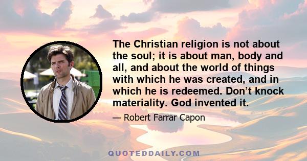 The Christian religion is not about the soul; it is about man, body and all, and about the world of things with which he was created, and in which he is redeemed. Don’t knock materiality. God invented it.