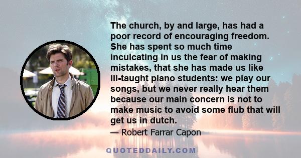 The church, by and large, has had a poor record of encouraging freedom. She has spent so much time inculcating in us the fear of making mistakes, that she has made us like ill-taught piano students: we play our songs,