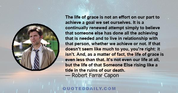 The life of grace is not an effort on our part to achieve a goal we set ourselves. It is a continually renewed attempt simply to believe that someone else has done all the achieving that is needed and to live in