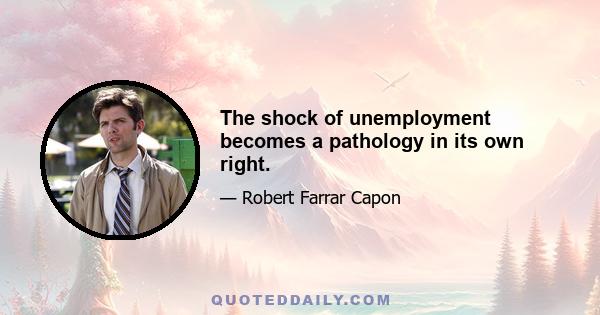 The shock of unemployment becomes a pathology in its own right.