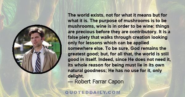 The world exists, not for what it means but for what it is. The purpose of mushrooms is to be mushrooms, wine is in order to be wine: things are precious before they are contributory. It is a false piety that walks