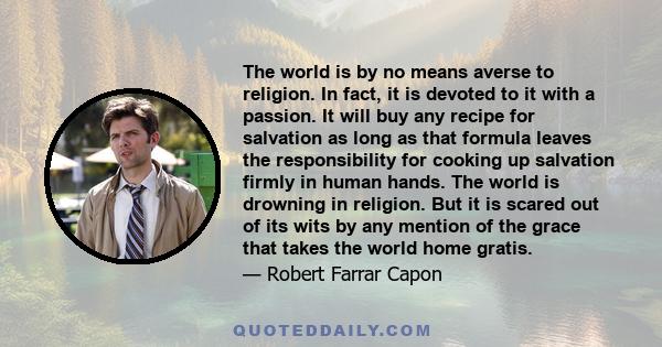 The world is by no means averse to religion. In fact, it is devoted to it with a passion. It will buy any recipe for salvation as long as that formula leaves the responsibility for cooking up salvation firmly in human