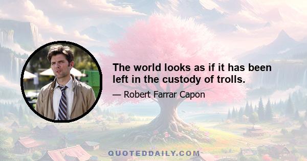 The world looks as if it has been left in the custody of trolls.