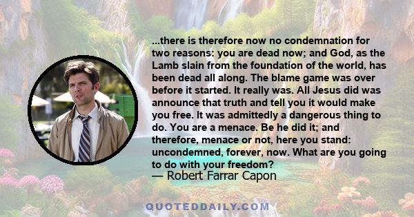 ...there is therefore now no condemnation for two reasons: you are dead now; and God, as the Lamb slain from the foundation of the world, has been dead all along. The blame game was over before it started. It really