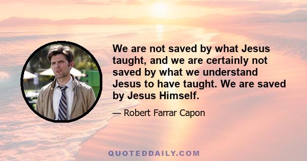 We are not saved by what Jesus taught, and we are certainly not saved by what we understand Jesus to have taught. We are saved by Jesus Himself.