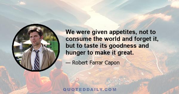 We were given appetites, not to consume the world and forget it, but to taste its goodness and hunger to make it great.