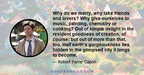 Why do we marry, why take friends and lovers? Why give ourselves to music, painting, chemistry or cooking? Out of simple delight in the resident goodness of creation, of course; but out of more than that, too. Half