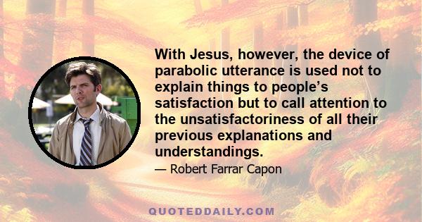 With Jesus, however, the device of parabolic utterance is used not to explain things to people’s satisfaction but to call attention to the unsatisfactoriness of all their previous explanations and understandings.