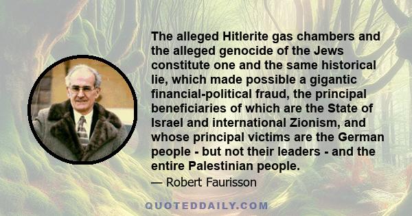 The alleged Hitlerite gas chambers and the alleged genocide of the Jews constitute one and the same historical lie, which made possible a gigantic financial-political fraud, the principal beneficiaries of which are the