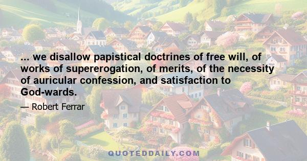 ... we disallow papistical doctrines of free will, of works of supererogation, of merits, of the necessity of auricular confession, and satisfaction to God-wards.