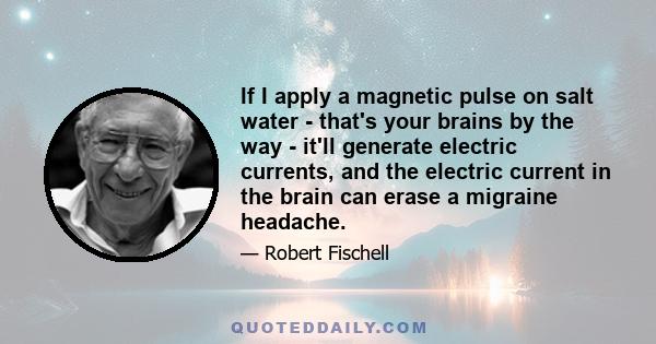 If I apply a magnetic pulse on salt water - that's your brains by the way - it'll generate electric currents, and the electric current in the brain can erase a migraine headache.