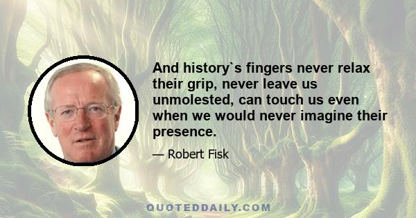 And history`s fingers never relax their grip, never leave us unmolested, can touch us even when we would never imagine their presence.