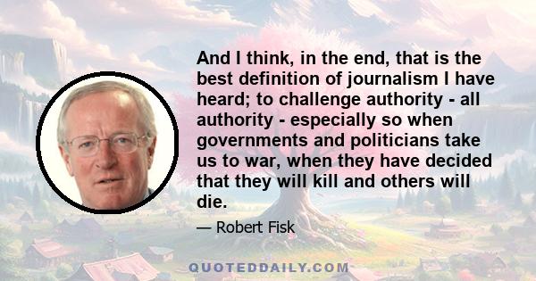 And I think, in the end, that is the best definition of journalism I have heard; to challenge authority - all authority - especially so when governments and politicians take us to war, when they have decided that they